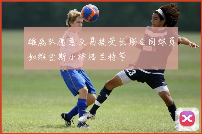 雄鹿队愿意交易接受长期合同球员如维金斯小桥格兰特等