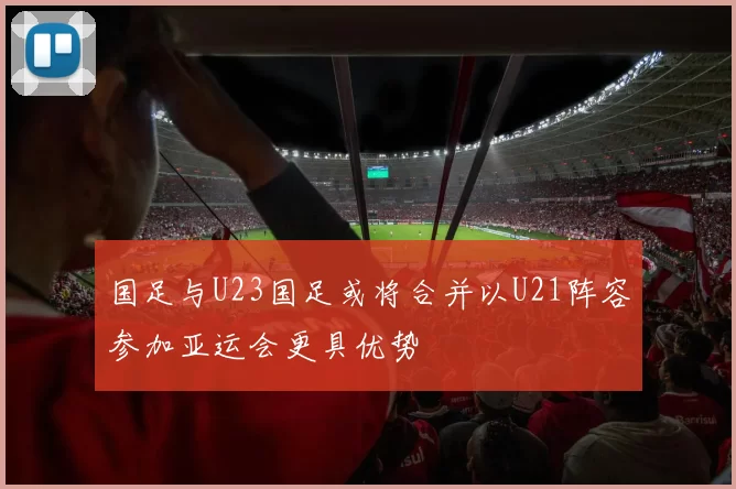 国足与U23国足或将合并以U21阵容参加亚运会更具优势