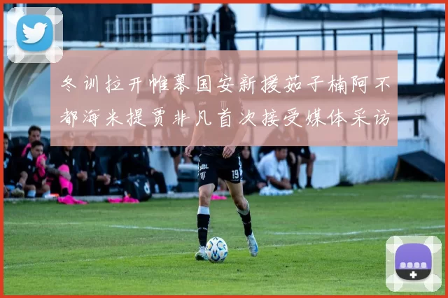 冬训拉开帷幕国安新援茹子楠阿不都海米提贾非凡首次接受媒体采访分享心声