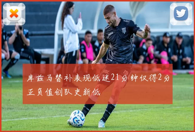 库兹马替补表现低迷21分钟仅得2分正负值创队史新低