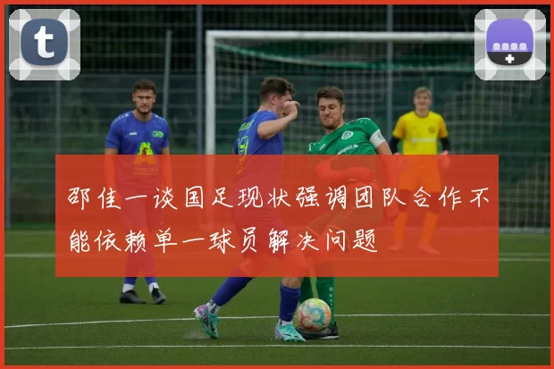 邵佳一谈国足现状强调团队合作不能依赖单一球员解决问题