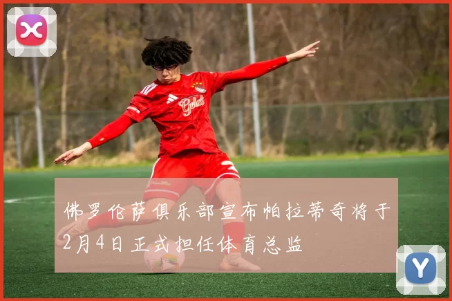 佛罗伦萨俱乐部宣布帕拉蒂奇将于2月4日正式担任体育总监