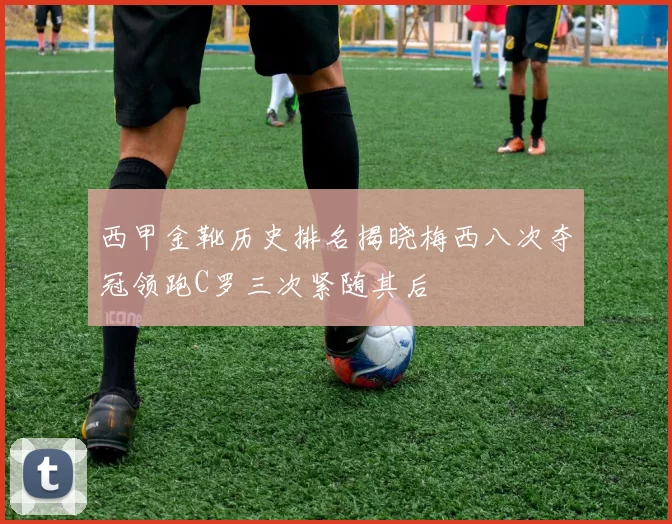 西甲金靴历史排名揭晓梅西八次夺冠领跑C罗三次紧随其后