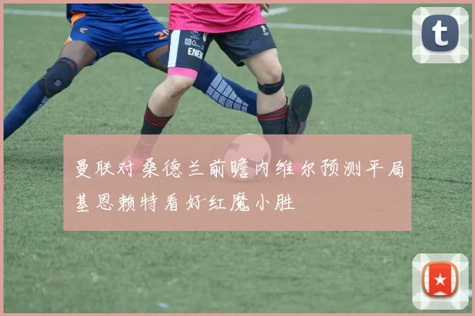 曼联对桑德兰前瞻内维尔预测平局基恩赖特看好红魔小胜