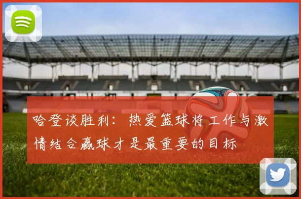 哈登谈胜利：热爱篮球将工作与激情结合赢球才是最重要的目标